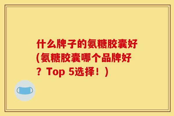 什么牌子的氨糖胶囊好(氨糖胶囊哪个品牌好？Top 5选择！)