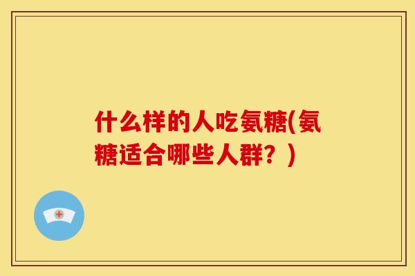 什么样的人吃氨糖(氨糖适合哪些人群?) 什么样的人吃氨糖(氨糖适合哪些人群?)