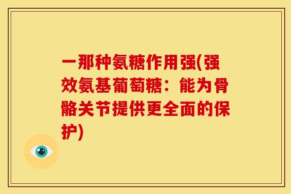 一那种氨糖作用强(强效氨基葡萄糖:能为骨骼关节提供更全面的保护) 一那种氨糖作用强(强效氨基葡萄糖:能为骨骼关节提供更全面的保护)