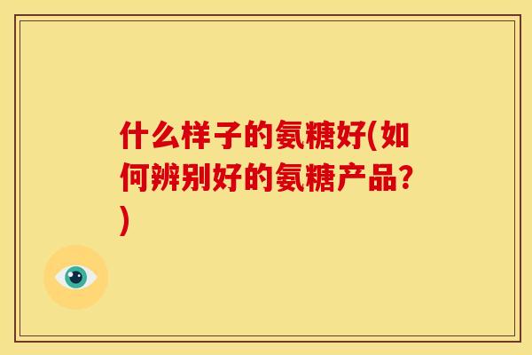 什么样子的氨糖好(如何辨别好的氨糖产品？)