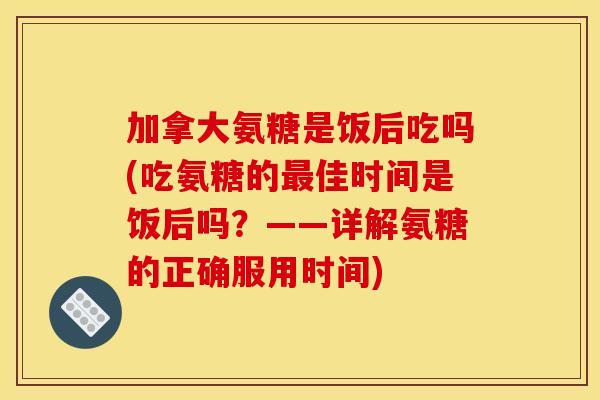 加拿大氨糖是饭后吃吗(吃氨糖的佳时间是饭后吗?——详解氨糖的正确服用时间) 加拿大氨糖是饭后吃吗(吃氨糖的佳时间是饭后吗?——详解氨糖的正确服用时间)