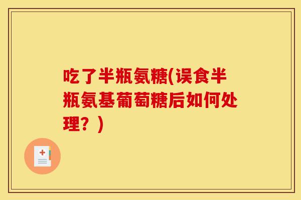 吃了半瓶氨糖(误食半瓶氨基葡萄糖后如何处理？)