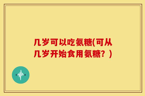 几岁可以吃氨糖(可从几岁开始食用氨糖？)