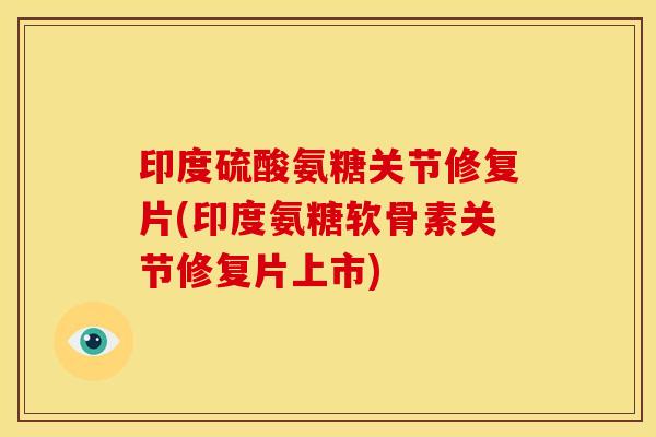 印度硫酸氨糖关节修复片(印度氨糖软骨素关节修复片上市)