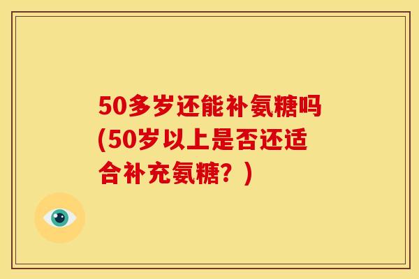 50多岁还能补氨糖吗(50岁以上是否还适合补充氨糖？)