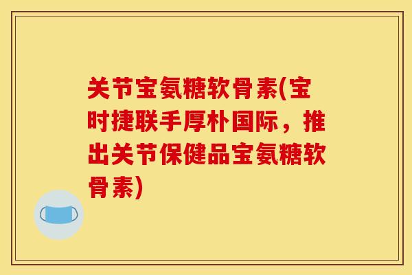 关节宝氨糖软骨素(宝时捷联手厚朴国际，推出关节保健品宝氨糖软骨素)