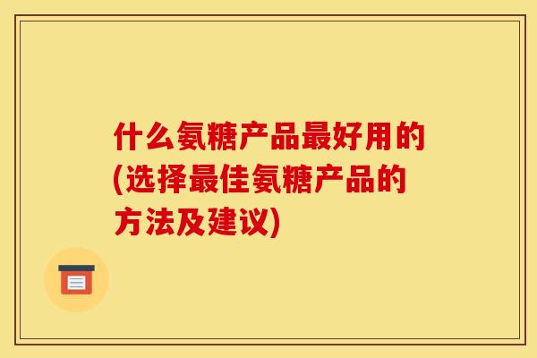 什么氨糖产品最好用的(选择最佳氨糖产品的方法及建议)