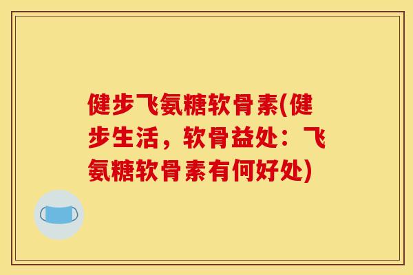 健步飞氨糖软骨素(健步生活，软骨益处：飞氨糖软骨素有何好处)