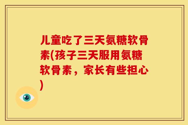 儿童吃了三天氨糖软骨素(孩子三天服用氨糖软骨素，家长有些担心)