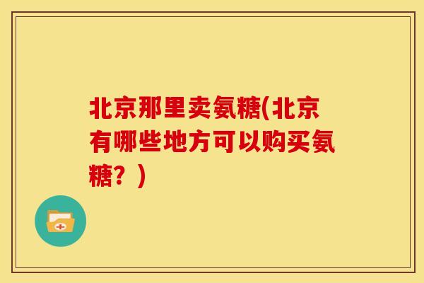 北京那里卖氨糖(北京有哪些地方可以购买氨糖？)