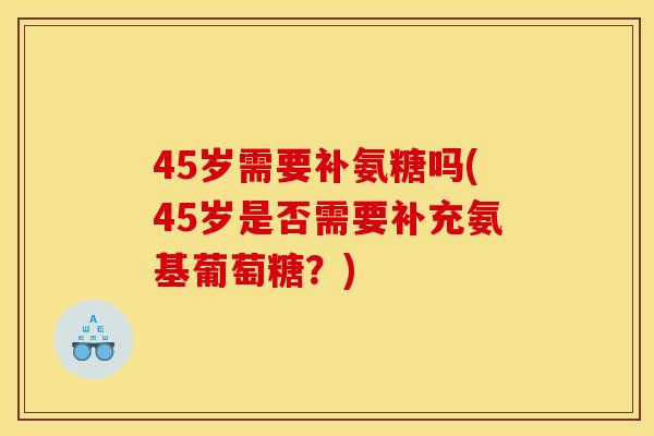 45岁需要补氨糖吗(45岁是否需要补充氨基葡萄糖？)