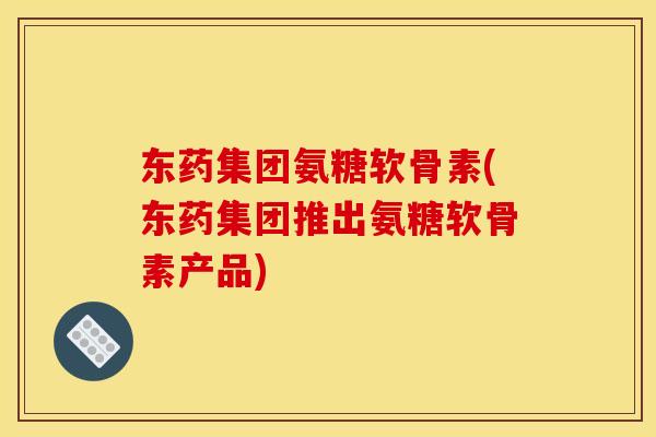 东药集团氨糖软骨素(东药集团推出氨糖软骨素产品)