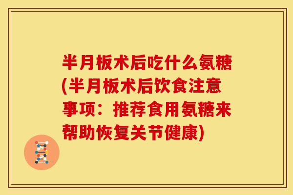 半月板术后吃什么氨糖(半月板术后饮食注意事项：推荐食用氨糖来帮助恢复关节健康)
