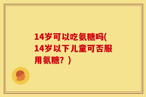 14岁可以吃氨糖吗(14岁以下儿童可否服用氨糖？)