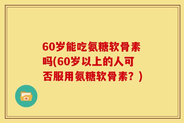 60岁能吃氨糖软骨素吗(60岁以上的人可否服用氨糖软骨素？)