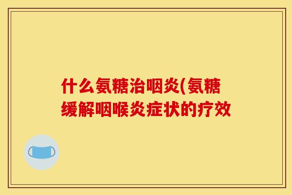 什么氨糖治咽炎(氨糖缓解咽喉炎症状的疗效