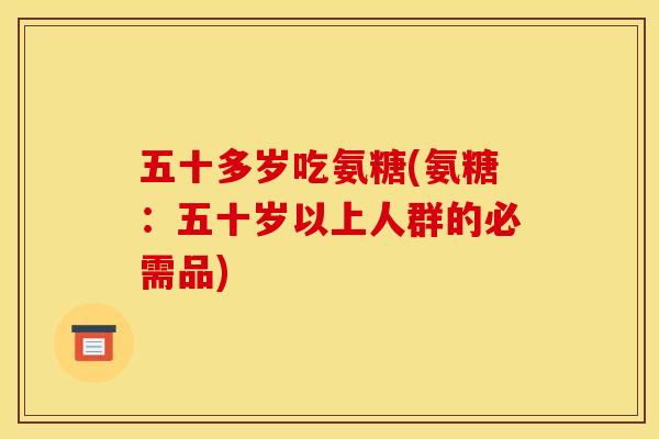 五十多岁吃氨糖(氨糖：五十岁以上人群的必需品)
