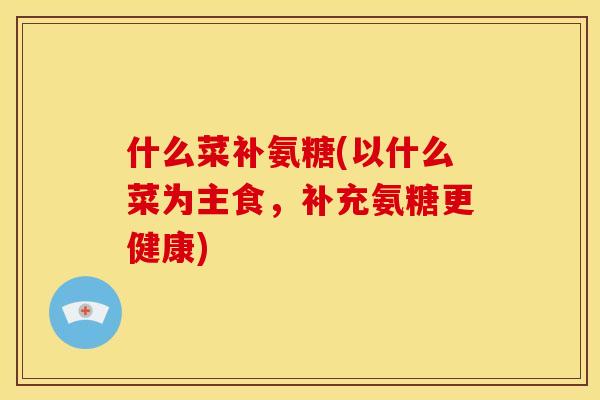 什么菜补氨糖(以什么菜为主食,补充氨糖更健康) 什么菜补氨糖(以什么菜为主食,补充氨糖更健康)
