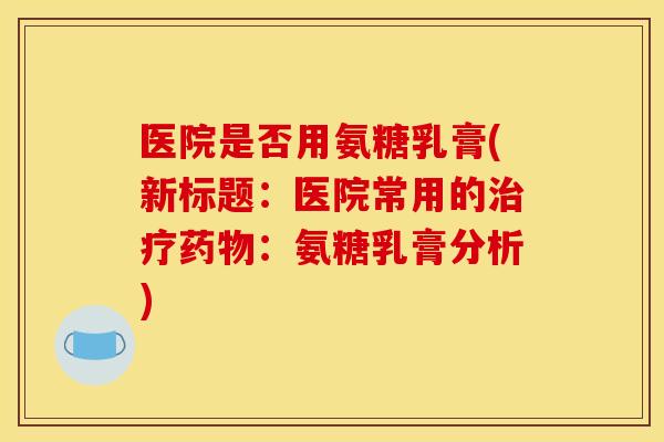 医院是否用氨糖乳膏(新标题：医院常用的治疗药物：氨糖乳膏分析)