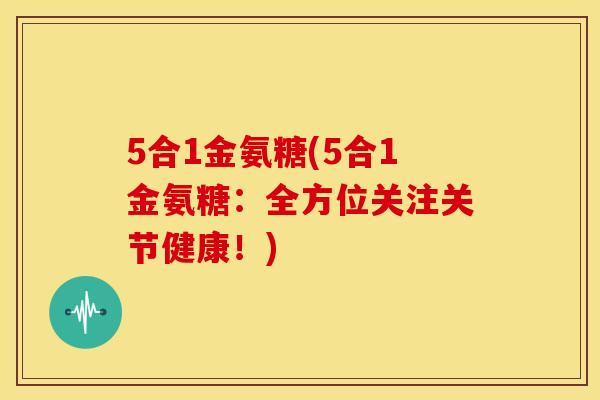 5合1金氨糖(5合1金氨糖:全方位关注关节健康!) 5合1金氨糖(5合1金氨糖:全方位关注关节健康!)