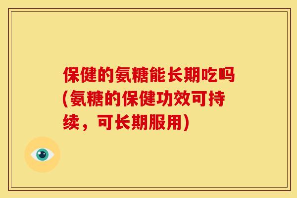 保健的氨糖能长期吃吗(氨糖的保健功效可持续，可长期服用)