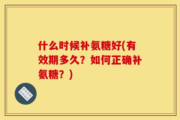 什么时候补氨糖好(有效期多久？如何正确补氨糖？)