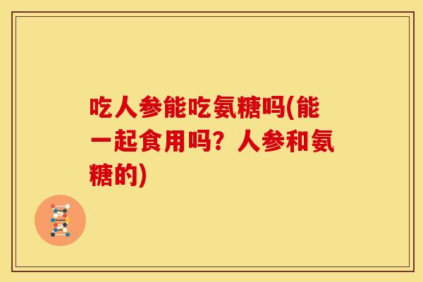 吃人参能吃氨糖吗(能一起食用吗？人参和氨糖的)