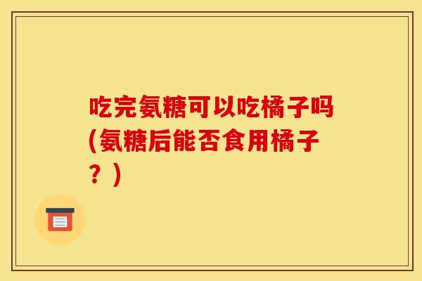 吃完氨糖可以吃橘子吗(氨糖后能否食用橘子？)