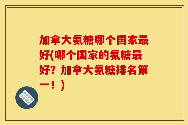 加拿大氨糖哪个国家好(哪个国家的氨糖好?加拿大氨糖排名第一!) 加拿大氨糖哪个国家好(哪个国家的氨糖好?加拿大氨糖排名第一!)