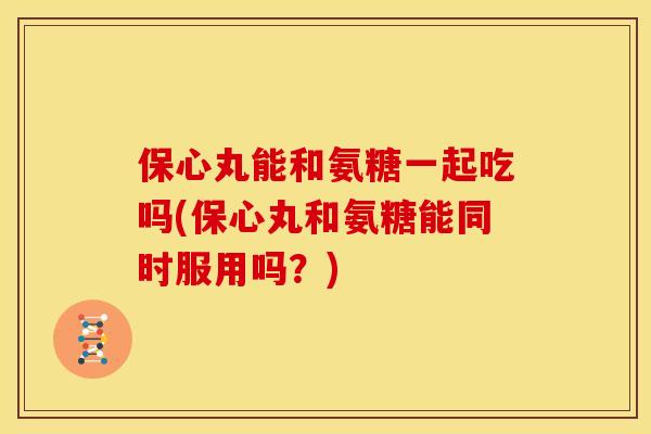 保心丸能和氨糖一起吃吗(保心丸和氨糖能同时服用吗？)