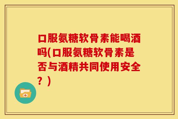 口服氨糖软骨素能喝酒吗(口服氨糖软骨素是否与酒精共同使用安全?) 口服氨糖软骨素能喝酒吗(口服氨糖软骨素是否与酒精共同使用安全?)