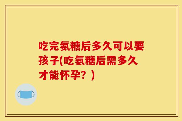 吃完氨糖后多久可以要孩子(吃氨糖后需多久才能怀孕？)