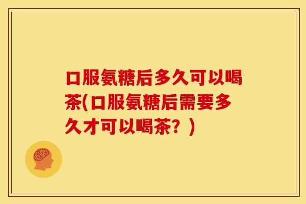 口服氨糖后多久可以喝茶(口服氨糖后需要多久才可以喝茶？)