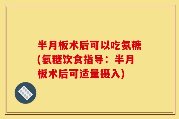 术后可以吃氨糖(氨糖饮食指导:术后可适量摄入) 术后可以吃氨糖(氨糖饮食指导:术后可适量摄入)
