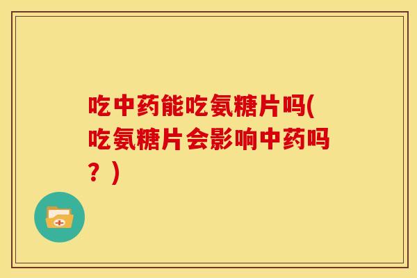 吃中药能吃氨糖片吗(吃氨糖片会影响中药吗？)