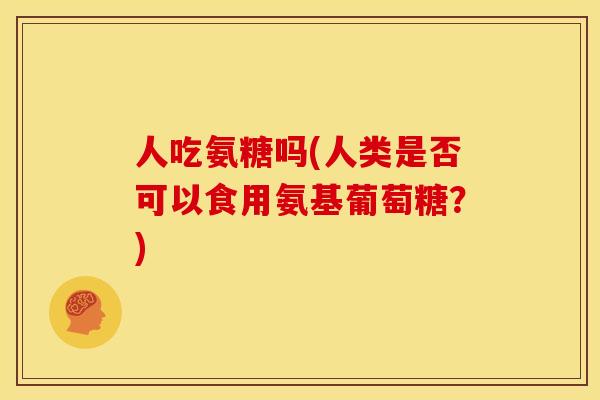 人吃氨糖吗(人类是否可以食用氨基葡萄糖？)