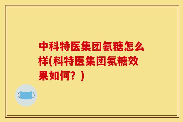 中科特医集团氨糖怎么样(科特医集团氨糖效果如何？)