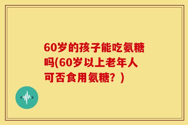 60岁的孩子能吃氨糖吗(60岁以上老年人可否食用氨糖？)