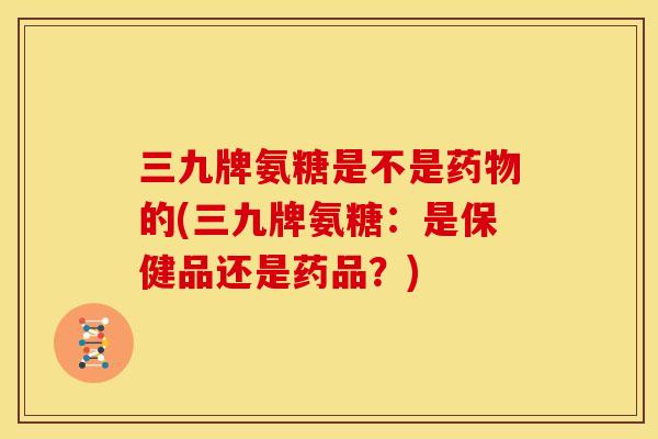 三九牌氨糖是不是药物的(三九牌氨糖：是保健品还是药品？)