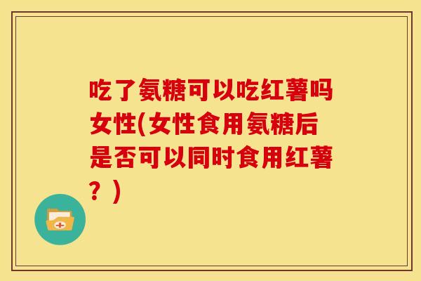 吃了氨糖可以吃红薯吗女性(女性食用氨糖后是否可以同时食用红薯?) 吃了氨糖可以吃红薯吗女性(女性食用氨糖后是否可以同时食用红薯?)