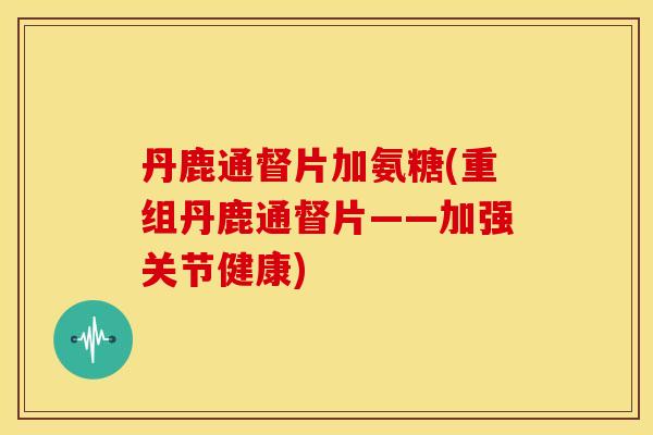 丹鹿通督片加氨糖(重组丹鹿通督片——加强关节健康)