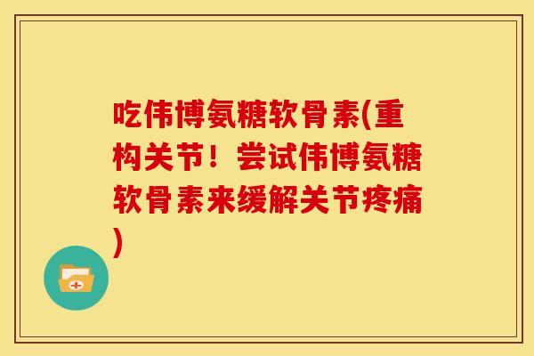 吃伟博氨糖软骨素(重构关节！尝试伟博氨糖软骨素来缓解关节疼痛)