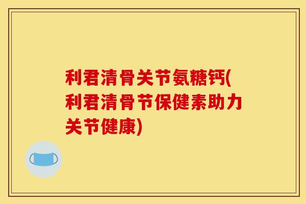 利君清骨关节氨糖钙(利君清骨节保健素助力关节健康)