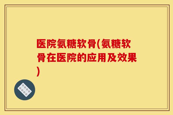 医院氨糖软骨(氨糖软骨在医院的应用及效果) 医院氨糖软骨(氨糖软骨在医院的应用及效果)