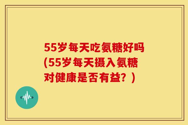 55岁每天吃氨糖好吗(55岁每天摄入氨糖对健康是否有益？)