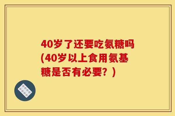 40岁了还要吃氨糖吗(40岁以上食用氨基糖是否有必要？)