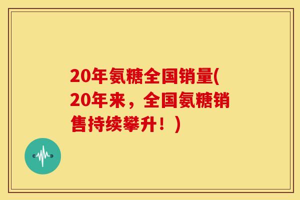 20年氨糖全国销量(20年来，全国氨糖销售持续攀升！)
