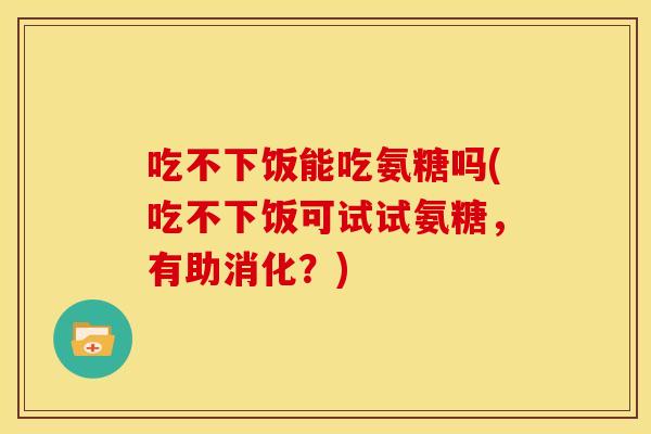 吃不下饭能吃氨糖吗(吃不下饭可试试氨糖，有助消化？)