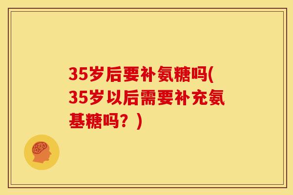35岁后要补氨糖吗(35岁以后需要补充氨基糖吗？)