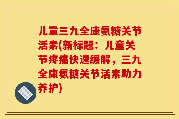 儿童三九全康氨糖关节活素(新标题:儿童关节快速缓解,三九全康氨糖关节活素助力养护) 儿童三九全康氨糖关节活素(新标题:儿童关节快速缓解,三九全康氨糖关节活素助力养护)